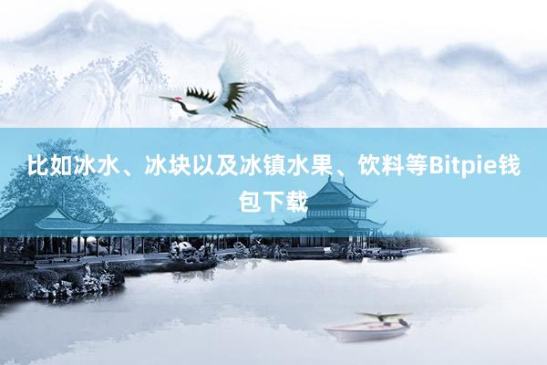 比如冰水、冰块以及冰镇水果、饮料等Bitpie钱包下载