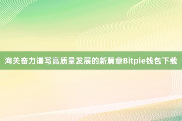 海关奋力谱写高质量发展的新篇章Bitpie钱包下载